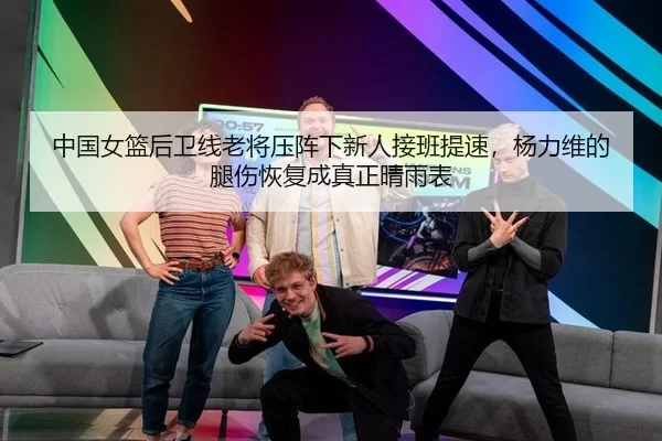 中国女篮后卫线老将压阵下新人接班提速，杨力维的腿伤恢复成真正晴雨表